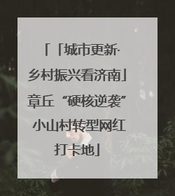 「城市更新· 乡村振兴看济南」章丘“硬核逆袭” 小山村转型网红打卡地