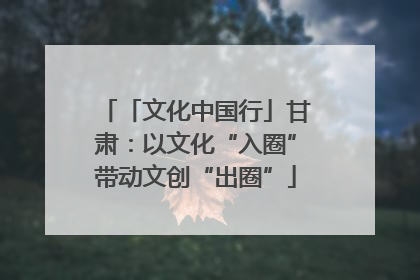 「文化中国行」甘肃：以文化“入圈”带动文创“出圈”