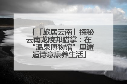 「旅居云南」探秘云南龙陵邦腊掌：在“温泉博物馆”里邂逅诗意康养生活