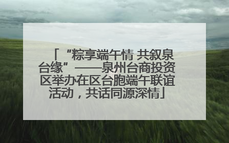 “粽享端午情 共叙泉台缘”——泉州台商投资区举办在区台胞端午联谊活动，共话同源深情