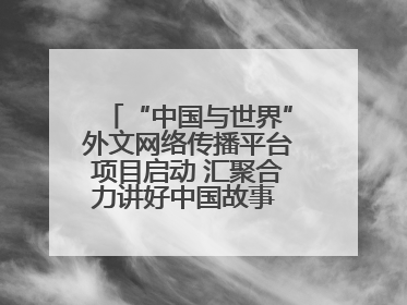 “中国与世界”外文网络传播平台项目启动 汇聚合力讲好中国故事 推进中外文明交流互鉴
