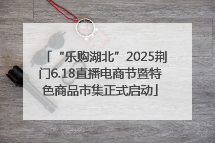 “乐购湖北”2025荆门6.18直播电商节暨特色商品市集正式启动