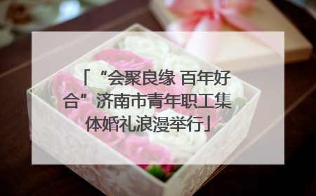 “会聚良缘 百年好合”济南市青年职工集体婚礼浪漫举行