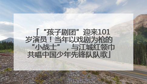 “孩子剧团”迎来101岁演员！当年以戏剧为枪的“小战士”，与江城红领巾共唱中国少年先锋队队歌