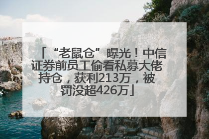 “老鼠仓”曝光！中信证券前员工偷看私募大佬持仓，获利213万，被罚没超426万