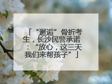 “邂逅”骨折考生，长沙民警承诺：“放心，这三天我们来帮孩子”