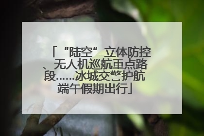 “陆空”立体防控、无人机巡航重点路段……冰城交警护航端午假期出行