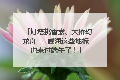 灯塔挑香囊、大桥幻龙舟……威海这些地标也来过端午了！