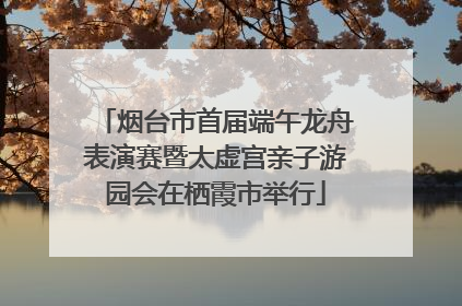 烟台市首届端午龙舟表演赛暨太虚宫亲子游园会在栖霞市举行