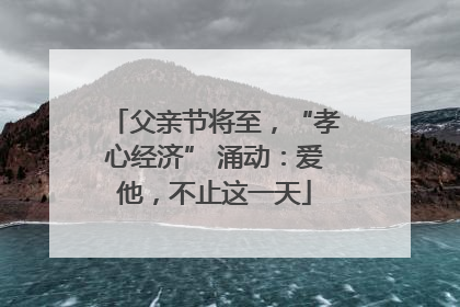 父亲节将至，“孝心经济” 涌动：爱他，不止这一天