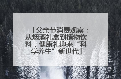 父亲节消费观察：从烟酒礼盒到植物饮料，健康礼迎来“科学养生”新世代
