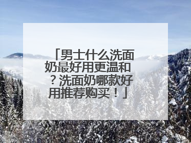 男士什么洗面奶最好用更温和？洗面奶哪款好用推荐购买！