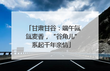 甘肃甘谷：端午氤氲麦香，“谷角儿”系起千年亲情