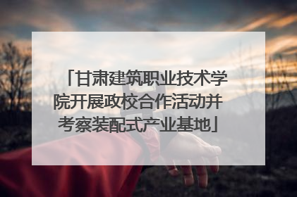 甘肃建筑职业技术学院开展政校合作活动并考察装配式产业基地