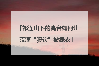 祁连山下的高台如何让荒漠“服软”披绿衣