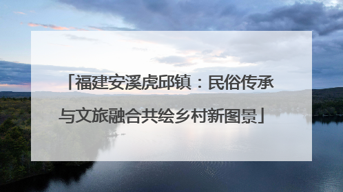 福建安溪虎邱镇：民俗传承与文旅融合共绘乡村新图景