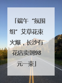 端午“氛围组”艾草花束火爆，长沙有花店卖到98元一束