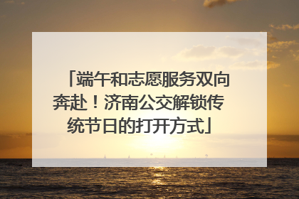 端午和志愿服务双向奔赴！济南公交解锁传统节日的打开方式