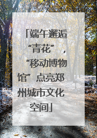端午邂逅“青花”，“移动博物馆”点亮郑州城市文化空间