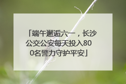 端午邂逅六一，长沙公交公安每天投入800名警力守护平安