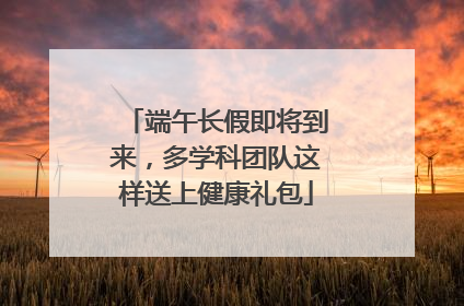 端午长假即将到来，多学科团队这样送上健康礼包
