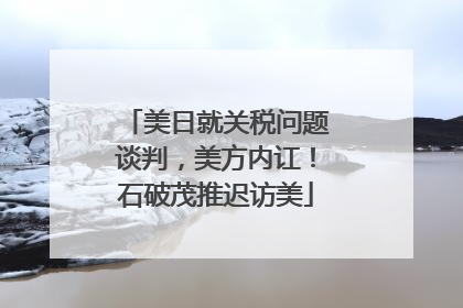 美日就关税问题谈判，美方内讧！石破茂推迟访美