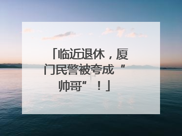 临近退休，厦门民警被夸成“帅哥”！