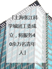上海张江科学城团工委成立，将服务40余万名青年人