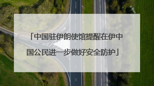中国驻伊朗使馆提醒在伊中国公民进一步做好安全防护