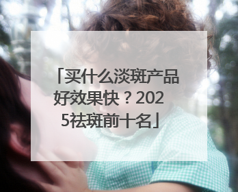 买什么淡斑产品好效果快？2025祛斑前十名