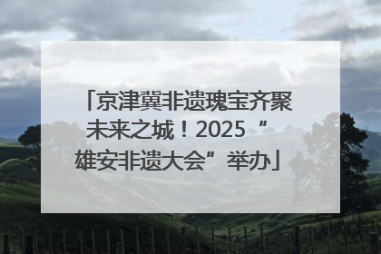 京津冀非遗瑰宝齐聚未来之城！2025“雄安非遗大会”举办