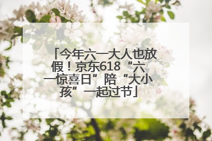 今年六一大人也放假！京东618“六一惊喜日”陪“大小孩”一起过节
