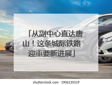 从副中心直达唐山！这条城际铁路迎重要新进展