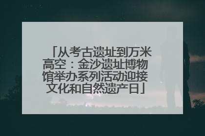 从考古遗址到万米高空：金沙遗址博物馆举办系列活动迎接文化和自然遗产日