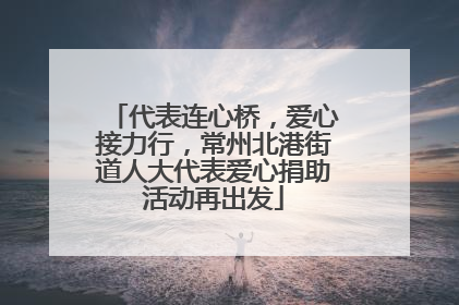 代表连心桥，爱心接力行，常州北港街道人大代表爱心捐助活动再出发