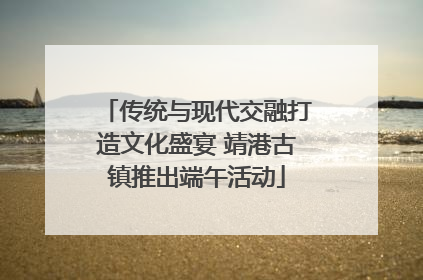 传统与现代交融打造文化盛宴 靖港古镇推出端午活动