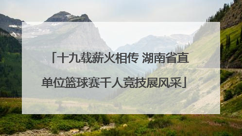 十九载薪火相传 湖南省直单位篮球赛千人竞技展风采