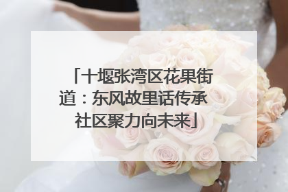 十堰张湾区花果街道：东风故里话传承 社区聚力向未来