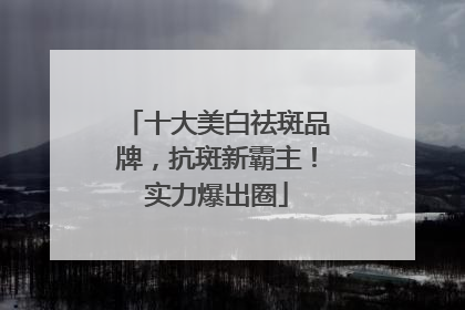 十大美白祛斑品牌，抗斑新霸主！实力爆出圈