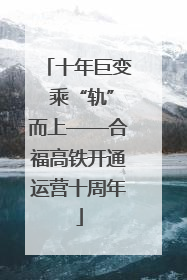 十年巨变 乘“轨”而上——合福高铁开通运营十周年