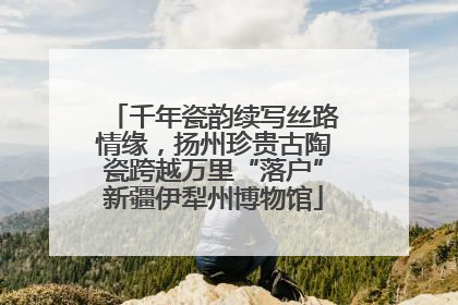 千年瓷韵续写丝路情缘，扬州珍贵古陶瓷跨越万里“落户”新疆伊犁州博物馆