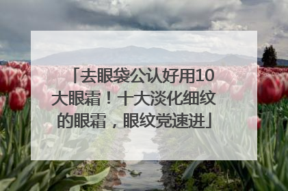 去眼袋公认好用10大眼霜！十大淡化细纹的眼霜，眼纹党速进
