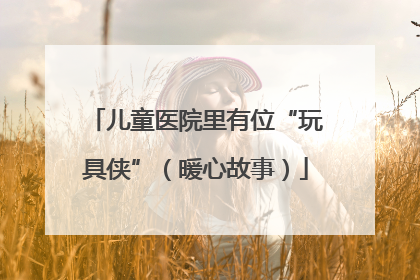 儿童医院里有位“玩具侠”（暖心故事）