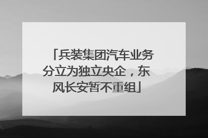 兵装集团汽车业务分立为独立央企，东风长安暂不重组