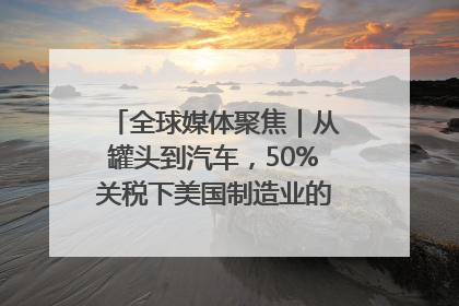 全球媒体聚焦｜从罐头到汽车，50%关税下美国制造业的“生死劫”