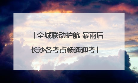 全城联动护航 暴雨后长沙各考点畅通迎考