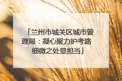 兰州市城关区城市管理局：凝心聚力护考路 细微之处显担当