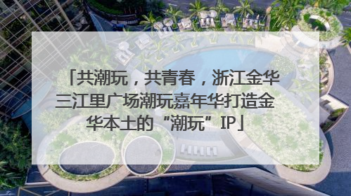 共潮玩，共青春，浙江金华三江里广场潮玩嘉年华打造金华本土的“潮玩”IP