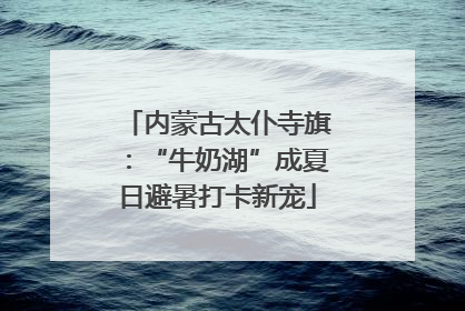 内蒙古太仆寺旗：“牛奶湖”成夏日避暑打卡新宠