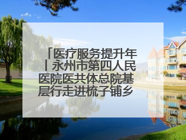 医疗服务提升年丨永州市第四人民医院医共体总院基层行走进梳子铺乡金花村